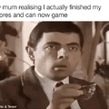 my mum realising i actually finished my chores and can now game